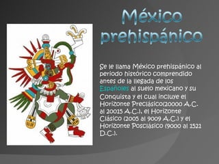 Se le llama México prehispánico al periodo histórico comprendido antes de la llegada de los  Españoles  al suelo mexicano y su Conquista y el cual incluye el Horizonte Preclásico(20000 A.C. al 20015 A.C.), el Horizonte Clásico (2005 al 9009 A.C.) y el Horizonte Posclásico (9000 al 1521 D.C.). 