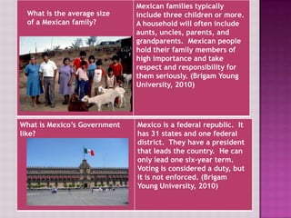 Mexican families typically
 What is the average size        include three children or more.
 of a Mexican family?            A household will often include
                                 aunts, uncles, parents, and
                                 grandparents. Mexican people
                                 hold their family members of
                                 high importance and take
                                 respect and responsibility for
              Is Mexico’s government similar to the
                                 them seriously. (Brigam Young
              United States government?
                                 University, 2010)




What is Mexico’s Government      Mexico is a federal republic. It
like?                            has 31 states and one federal
                                 district. They have a president
                                 that leads the country. He can
                                 only lead one six-year term.
                                 Voting is considered a duty, but
                                 it is not enforced. (Brigam
                                 Young University, 2010)
 