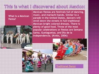 Mexican fiestas are festivals full of dancing,
What is a Mexican   music, and mariachi bands. Similar to a
fiesta?             parade in the United States, dancers will
                    stroll down the streets in full traditional
                    Mexican bright colored dresses. There is
                    plenty of good food. Three of the most
                    popular celebrations or fiestas are Semana
                    Santa, Guelaguetza, and Dia de la
                    Independencia. (Krebs, 2006)




                                        Traditional Dance
 
