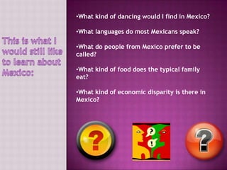 •What kind of dancing would I find in Mexico?

•What languages do most Mexicans speak?

•What do people from Mexico prefer to be
called?

•What kind of food does the typical family
eat?

•What kind of economic disparity is there in
Mexico?
 