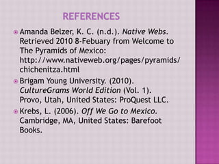  Amanda   Belzer, K. C. (n.d.). Native Webs.
  Retrieved 2010 8-Febuary from Welcome to
  The Pyramids of Mexico:
  http://www.nativeweb.org/pages/pyramids/
  chichenitza.html
 Brigam Young University. (2010).
  CultureGrams World Edition (Vol. 1).
  Provo, Utah, United States: ProQuest LLC.
 Krebs, L. (2006). Off We Go to Mexico.
  Cambridge, MA, United States: Barefoot
  Books.
 