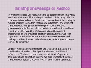 Inform knowledge: Our research gave us deeper insight into what
Mexican culture was like in the past and what it is today. We are
now more informed about Mexico and can see how this country is
making progress in modern technology, education, and efficient
transportation. We gained knowledge on how a republic
government controls most of the decisions in education and how
it still favors the wealthy. We learned about the ancient
preservation of the pyramids and how South America was first
populated. It helped us to see the importance of culture and
heritage and how it affects the choices we make today and what
we will do tomorrow.


Culture: Mexico’s culture reflects the traditional past and is a
combination of native tribe, Spanish, German, and French
influences. We chose to learn more about Mexico’s present
government and education system. We also researched Mexico’s
transportation system, popular fiestas, and ancient pyramids.
 