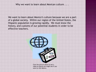 Why we want to learn about Mexican culture . . .




We want to learn about Mexico’s culture because we are a part
of a global society. Within our region of the United States, the
Hispanic population is growing rapidly. We must know the
history, and customs of our potential students in order to be
effective teachers.




                       Click the picture above to see a
                       video on places you might see if you
                       were to visit Mexico.
 