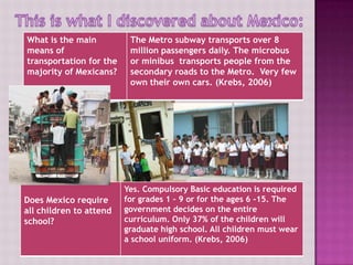 What is the main           The Metro subway transports over 8
means of                   million passengers daily. The microbus
transportation for the     or minibus transports people from the
majority of Mexicans?      secondary roads to the Metro. Very few
                           own their own cars. (Krebs, 2006)




?
                           Yes. Compulsory Basic education is required
Does Mexico require        for grades 1 – 9 or for the ages 6 -15. The
       Does Mexico require all
all children to attend government decides on the entire
school?children to attend school?
                           curriculum. Only 37% of the children will
                           graduate high school. All children must wear
                           a school uniform. (Krebs, 2006)
 