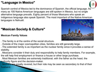 “Language in Mexico”
Spanish control of Mexico led to the dominance of Spanish, the official language. As
many as 100 Native American languages are still spoken in Mexico, but no single
alternative language prevails. Eighty percent of those Mexicans who speak an
indigenous language also speak Spanish. The most important of the Native American
languages is Nahuatl.


“Mexican Society & Culture”
Mexican Family Values

. The family is at the centre of the social structure.
. Outside of the major cosmopolitan cities, families are still generally large.
. The extended family is as important as the nuclear family since it provides a sense of
stability.
. Mexicans consider it their duty and responsibility to help family members. For example,
the will help find employment or finance a house or other large purchase.
. Most Mexican families are extremely traditional, with the father as the head, the
authority figure and the decision-maker.
. Mothers are greatly revered, but their role may be seen as secondary to that of their
husband.
 