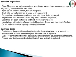 Business Negotiation

. Since Mexicans are status conscious, you should always have someone on your
negotiating team who is an executive.
. If you do not speak Spanish, hire an interpreter.
. It will take several meetings to come to an agreement.
. Face-to-face meetings are preferred over telephone, letters or email.
. Negotiations and decisions take a long time. You must be patient.
. Deadlines are seen as flexible and fluid, much like time itself.
. Negotiations will include a fair amount of haggling. Do not give your best offer first.
. Do not include an attorney on your negotiating team

Business Cards
. Business cards are exchanged during introductions with everyone at a meeting.
. It is advisable to have one side of your business card in Spanish.
. Business cards should contain both your professional and educational qualifications.
. Present your business card with the Spanish side facing the recipient.
 