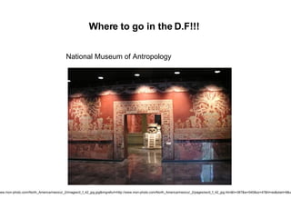 Where to go in the D.F!!! National Museum of Antropology http://images.google.com.co/imgres?imgurl=http://www.mon-photo.com/North_America/mexico/_2/images/d_f_42_jpg.jpg&imgrefurl=http://www.mon-photo.com/North_America/mexico/_2/pages/es/d_f_42_jpg.htm&h=387&w=540&sz=47&hl=es&start=9&usg=__QXe75n_uRlSb-p_TYxvH6zeRkD0=&tbnid=2e3ACcDyobR5oM:&tbnh=95&tbnw=132&prev=/images%3Fq%3Dmuseo%2Bnacional%2Bde%2Bantropologia%2Bmexico %26gbv%3D2%26hl%3Des%26sa%3DG 