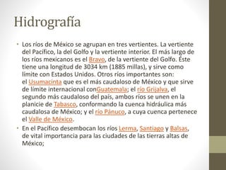 Hidrografía
• Los ríos de México se agrupan en tres vertientes. La vertiente
del Pacífico, la del Golfo y la vertiente interior. El más largo de
los ríos mexicanos es el Bravo, de la vertiente del Golfo. Éste
tiene una longitud de 3034 km (1885 millas), y sirve como
límite con Estados Unidos. Otros ríos importantes son:
el Usumacinta que es el más caudaloso de México y que sirve
de límite internacional conGuatemala; el río Grijalva, el
segundo más caudaloso del país, ambos ríos se unen en la
planicie de Tabasco, conformando la cuenca hidráulica más
caudalosa de México; y el río Pánuco, a cuya cuenca pertenece
el Valle de México.
• En el Pacífico desembocan los ríos Lerma, Santiago y Balsas,
de vital importancia para las ciudades de las tierras altas de
México;
 