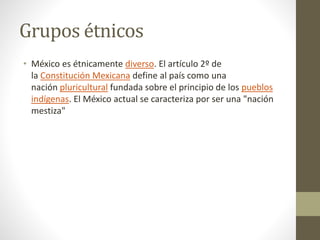 Grupos étnicos
• México es étnicamente diverso. El artículo 2º de
la Constitución Mexicana define al país como una
nación pluricultural fundada sobre el principio de los pueblos
indígenas. El México actual se caracteriza por ser una "nación
mestiza"
 