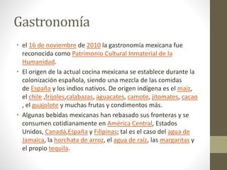 Gastronomía
• el 16 de noviembre de 2010 la gastronomía mexicana fue
reconocida como Patrimonio Cultural Inmaterial de la
Humanidad.
• El origen de la actual cocina mexicana se establece durante la
colonización española, siendo una mezcla de las comidas
de España y los indios nativos. De origen indígena es el maíz,
el chile ,frijoles,calabazas, aguacates, camote, jitomates, cacao
, el guajolote y muchas frutas y condimentos más.
• Algunas bebidas mexicanas han rebasado sus fronteras y se
consumen cotidianamente en América Central, Estados
Unidos, Canadá,España y Filipinas; tal es el caso del agua de
Jamaica, la horchata de arroz, el agua de raíz, las margaritas y
el propio tequila.
 