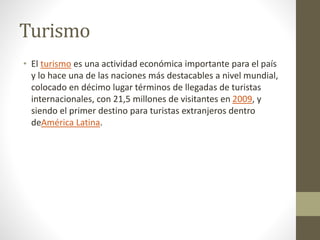 Turismo
• El turismo es una actividad económica importante para el país
y lo hace una de las naciones más destacables a nivel mundial,
colocado en décimo lugar términos de llegadas de turistas
internacionales, con 21,5 millones de visitantes en 2009, y
siendo el primer destino para turistas extranjeros dentro
deAmérica Latina.
 