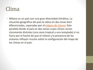Clima
• México es un país con una gran diversidad climática. La
situación geográfica del país lo ubica en dos áreas bien
diferenciadas, separadas por el trópico de Cáncer. Este
paralelo divide al país en dos zonas cuyos climas serían
claramente distintos (una zona tropical y una templada) si no
fuera por el hecho de que el relieve y la presencia de los
océanos influyen mucho sobre la configuración del mapa de
los climas en el país.
 