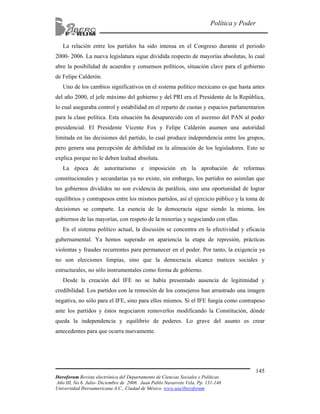 Iberoforum Revista electrónica del Departamento de Ciencias Sociales y Políticas
Año III, No 6. Julio- Diciembre de 2008. Juan Pablo Navarrete Vela. Pp. 131-148
Universidad Iberoamericana A.C., Ciudad de México. www.uia/iberoforum
145
Política y Poder
La relación entre los partidos ha sido intensa en el Congreso durante el periodo
2000- 2006. La nueva legislatura sigue dividida respecto de mayorías absolutas, lo cual
abre la posibilidad de acuerdos y consensos políticos, situación clave para el gobierno
de Felipe Calderón.
Uno de los cambios significativos en el sistema político mexicano es que hasta antes
del año 2000, el jefe máximo del gobierno y del PRI era el Presidente de la República,
lo cual aseguraba control y estabilidad en el reparto de cuotas y espacios parlamentarios
para la clase política. Esta situación ha desaparecido con el ascenso del PAN al poder
presidencial. El Presidente Vicente Fox y Felipe Calderón asumen una autoridad
limitada en las decisiones del partido, lo cual produce independencia entre los grupos,
pero genera una percepción de debilidad en la alineación de los legisladores. Esto se
explica porque no le deben lealtad absoluta.
La época de autoritarismo e imposición en la aprobación de reformas
constitucionales y secundarias ya no existe, sin embargo, los partidos no asimilan que
los gobiernos divididos no son evidencia de parálisis, sino una oportunidad de lograr
equilibrios y contrapesos entre los mismos partidos, así el ejercicio público y la toma de
decisiones se comparte. La esencia de la democracia sigue siendo la misma, los
gobiernos de las mayorías, con respeto de la minorías y negociando con ellas.
En el sistema político actual, la discusión se concentra en la efectividad y eficacia
gubernamental. Ya hemos superado en apariencia la etapa de represión, prácticas
violentas y fraudes recurrentes para permanecer en el poder. Por tanto, la exigencia ya
no son elecciones limpias, sino que la democracia alcance matices sociales y
estructurales, no sólo instrumentales como forma de gobierno.
Desde la creación del IFE no se había presentado ausencia de legitimidad y
credibilidad. Los partidos con la remoción de los consejeros han arrastrado una imagen
negativa, no sólo para el IFE, sino para ellos mismos. Si el IFE fungía como contrapeso
ante los partidos y éstos negociaron removerlos modificando la Constitución, dónde
queda la independencia y equilibrio de poderes. Lo grave del asunto es crear
antecedentes para que ocurra nuevamente.
 