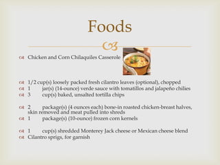 
 Chicken and Corn Chilaquiles Casserole
 1/2 cup(s) loosely packed fresh cilantro leaves (optional), chopped
 1 jar(s) (14-ounce) verde sauce with tomatillos and jalapeño chilies
 3 cup(s) baked, unsalted tortilla chips
 2 package(s) (4 ounces each) bone-in roasted chicken-breast halves,
skin removed and meat pulled into shreds
 1 package(s) (10-ounce) frozen corn kernels
 1 cup(s) shredded Monterey Jack cheese or Mexican cheese blend
 Cilantro sprigs, for garnish
Foods
 