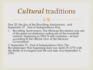 
Nov 20 the day of the Revolting Anniversary , and
September 27 End of Independence War.
1. Revolting Anniversary; The Mexican Revolution was one
of the great revolutionary upheavals of the twentieth
century: beginning in 1910, it still continues - at least
according to the official view of the Mexican
Government.
2. September 27 , End of Independence War; The
Revolutionary War beginning date was April 19, 1775 with
the Battle of Lexington and the end date was September 3,
1783.
Cultural traditions
 