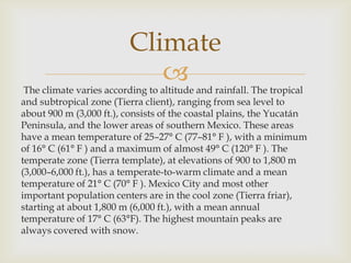 The climate varies according to altitude and rainfall. The tropical
and subtropical zone (Tierra client), ranging from sea level to
about 900 m (3,000 ft.), consists of the coastal plains, the Yucatán
Peninsula, and the lower areas of southern Mexico. These areas
have a mean temperature of 25–27° C (77–81° F ), with a minimum
of 16° C (61° F ) and a maximum of almost 49° C (120° F ). The
temperate zone (Tierra template), at elevations of 900 to 1,800 m
(3,000–6,000 ft.), has a temperate-to-warm climate and a mean
temperature of 21° C (70° F ). Mexico City and most other
important population centers are in the cool zone (Tierra friar),
starting at about 1,800 m (6,000 ft.), with a mean annual
temperature of 17° C (63°F). The highest mountain peaks are
always covered with snow.
Climate
 