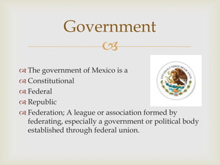 
 The government of Mexico is a
 Constitutional
 Federal
 Republic
 Federation; A league or association formed by
federating, especially a government or political body
established through federal union.
Government
 