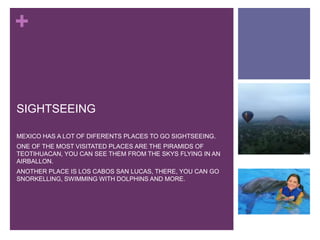 +
SIGHTSEEING
MEXICO HAS A LOT OF DIFERENTS PLACES TO GO SIGHTSEEING.
ONE OF THE MOST VISITATED PLACES ARE THE PIRAMIDS OF
TEOTIHUACAN, YOU CAN SEE THEM FROM THE SKYS FLYING IN AN
AIRBALLON.
ANOTHER PLACE IS LOS CABOS SAN LUCAS, THERE, YOU CAN GO
SNORKELLING, SWIMMING WITH DOLPHINS AND MORE.