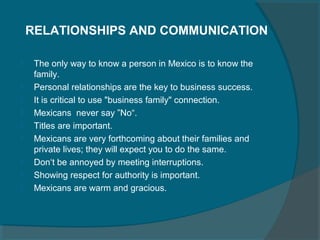 RELATIONSHIPS AND COMMUNICATION










The only way to know a person in Mexico is to know the
family.
Personal relationships are the key to business success.
It is critical to use "business family" connection.
Mexicans never say ”No“.
Titles are important.
Mexicans are very forthcoming about their families and
private lives; they will expect you to do the same.
Don‘t be annoyed by meeting interruptions.
Showing respect for authority is important.
Mexicans are warm and gracious.

 
