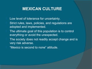 MEXICAN CULTURE






Low level of tolerance for uncertainty.
Strict rules, laws, policies, and regulations are
adopted and implemented.
The ultimate goal of this population is to control
everything or avoid the unexpected.
The society does not readily accept change and is
very risk adverse.
“Mexico is second to none” attitude.

 