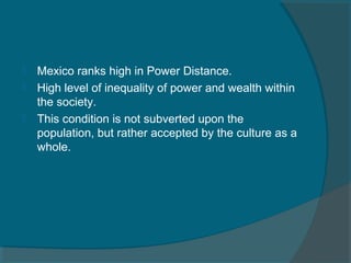 



Mexico ranks high in Power Distance.
High level of inequality of power and wealth within
the society.
This condition is not subverted upon the
population, but rather accepted by the culture as a
whole.

 