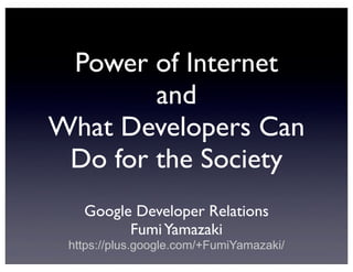 Power of Internet
and
What Developers Can
Do for the Society
Google Developer Relations
Fumi Yamazaki
https://plus.google.com/+FumiYamazaki/

 