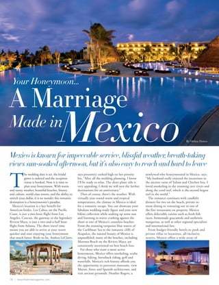 Your Honeymoon...

A Marriage
Made in
                                        Mexico
Mexico is known for impeccable service, blissful weather, breath-taking
                                                                                                                                         By Melissa Dutton




views sun-soaked afternoon, but it’s also easy to reach and hard to leave

T
            he wedding date is set, the bridal         says proximity ranked high on her priority         newlywed who honeymooned in Mexico, says,
            gown is ordered and the reception          list, “After all the wedding planning, I know      “My husband really enjoyed the excursions to
            venue is booked. Now it is time to         I’ll be ready to relax. The short plane ride is    the ancient ruins of Tulum and Chichen Itza. I
            plan your honeymoon. With warm             very appealing; I think we will save the farther   loved snorkeling in the stunning cave rivers and
and sunny weather, beautiful beaches, history          destinations for an anniversary.”                  along the coral reef, which is the second largest
and culture, world-class resorts, and the ability to      Then of course, there’s the weather. With       reef in the world.”
stretch your dollar, it is no wonder this romantic     virtually year-round warm and tropical               The romance continues with candlelit
destination is a honeymooner’s paradise.               temperatures, the climate in Mexico is ideal       dinners for two on the beach, private in-
   Mexico’s location is a key benefit for              for a romantic escape. You can showcase your       room dining or venturing out to one of
American brides. Los Cabos, on the Pacific             fabulous wedding-ready figure and your new         the fine restaurants on property. Mexico
Coast, is just a two-hour flight from Los              bikini collection while soaking up some sun        offers delectable cuisine such as fresh fish
Angeles. Cancun, the gateway to the legendary          and listening to waves crashing against the        tacos, homemade guacamole and authentic
Riviera Maya, is just a two-and-a-half hour            shore at one of Mexico’s countless beaches.        margaritas, as well as other regional specialties
flight from Atlanta. The short travel time             From the stunning turquoise blue waters of         and international fare.
means you are able to arrive at your resort            the Caribbean Sea to the romantic cliffs of          From budget-friendly hotels to posh and
quicker and start enjoying your honeymoon              Acapulco, the natural beauty of Mexico is          private villas to luxurious, all-inclusive
that much faster. Bride-to-be, Andrea LeClaire,        unparalleled; many of the beaches, including       resorts, Mexico offers a wide array of
                                                       Maroma Beach on the Riviera Maya, are
                                                       consistently mentioned on best beach lists.
                                                          For those who want a more active
                                                       honeymoon, Mexico offers snorkeling, scuba
                                                       diving, hiking, horseback riding, golf and
                                                       waterfalls. Mexico’s rich history affords you
                                                       the opportunity to patronize museums, view
                                                       Mayan, Aztec and Spanish architecture, and
                                  Secrets Maroma                                                                                          Secrets Maroma
                                                       visit ancient pyramids. Heather Rogers, a
78 | beautifulbridemagazine.com
 
