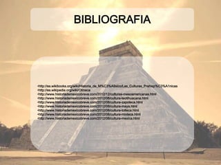 BIBLIOGRAFIA
•http://es.wikibooks.org/wiki/Historia_de_M%C3%A9xico/Las_Culturas_Prehisp%C3%A1nicas
•http://es.wikipedia.org/wiki/Olmeca
•http://www.historiademexicobreve.com/2012/12/culturas-mesoamericanas.html
•http://www.historiademexicobreve.com/2012/08/cultura-teotihuacana.html
•http://www.historiademexicobreve.com/2012/08/cultura-zapoteca.html
•http://www.historiademexicobreve.com/2012/08/cultura-maya.html
•http://www.historiademexicobreve.com/2012/08/cultura-tolteca.html
•http://www.historiademexicobreve.com/2012/08/cultura-mixteca.html
•http://www.historiademexicobreve.com/2012/08/cultura-mexica.html
 