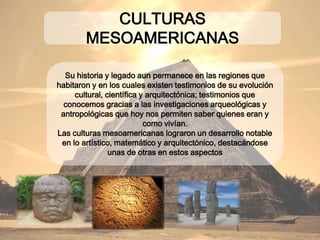 Su historia y legado aun permanece en las regiones que
habitaron y en los cuales existen testimonios de su
evolución cultural, científica y arquitectónica;
testimonios que conocemos gracias a las
investigaciones arqueológicas y antropológicas que
hoy nos permiten saber quienes eran y como vivían.
Las culturas mesoamericanas lograron un desarrollo
notable en lo artístico, matemático y
arquitectónico, destacándose unas de otras en estos
aspectos
CULTURAS MESOAMERICANAS
 