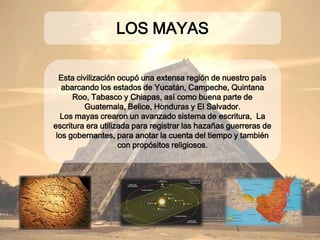 Esta civilización ocupó una extensa región de
nuestro país abarcando los estados de Yucatán,
Campeche, Quintana Roo, Tabasco y Chiapas, así como
buena parte de Guatemala, Belice, Honduras y El
Salvador.
Los mayas crearon un avanzado sistema de
escritura, La escritura era utilizada para registrar
las hazañas guerreras de los gobernantes, para anotar
la cuenta del tiempo y también con propósitos
religiosos.
LOS MAYAS
 