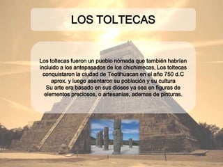 Los toltecas fueron un pueblo nómada que también
habrían incluido a los antepasados de los
chichimecas, Los toltecas conquistaron la ciudad de
Teotihuacan en el año 750 d.C aprox. y luego asentaron
su población y su cultura
Su arte era basado en sus dioses ya sea en figuras de
elementos preciosos, o artesanias, ademas de pinturas.
LOS TOLTECAS
 