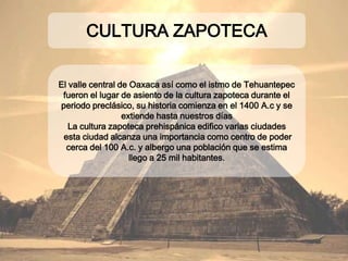 El valle central de Oaxaca así como el istmo de
Tehuantepec fueron el lugar de asiento de la cultura
zapoteca durante el periodo preclásico, su historia
comienza en el 1400 A.c y se extiende hasta nuestros
días
La cultura zapoteca prehispánica edifico varias
ciudades
esta ciudad alcanza una importancia como centro de
poder cerca del 100 A.c. y albergo una población que
se estima llego a 25 mil habitantes.
CULTURA ZAPOTECA
 