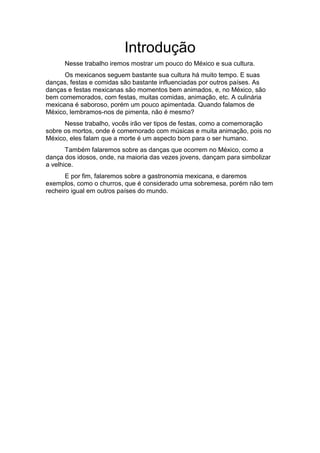 Introdução
Nesse trabalho iremos mostrar um pouco do México e sua cultura.
Os mexicanos seguem bastante sua cultura há muito tempo. E suas
danças, festas e comidas são bastante influenciadas por outros países. As
danças e festas mexicanas são momentos bem animados, e, no México, são
bem comemorados, com festas, muitas comidas, animação, etc. A culinária
mexicana é saboroso, porém um pouco apimentada. Quando falamos de
México, lembramos-nos de pimenta, não é mesmo?
Nesse trabalho, vocês irão ver tipos de festas, como a comemoração
sobre os mortos, onde é comemorado com músicas e muita animação, pois no
México, eles falam que a morte é um aspecto bom para o ser humano.
Também falaremos sobre as danças que ocorrem no México, como a
dança dos idosos, onde, na maioria das vezes jovens, dançam para simbolizar
a velhice.
E por fim, falaremos sobre a gastronomia mexicana, e daremos
exemplos, como o churros, que é considerado uma sobremesa, porém não tem
recheiro igual em outros países do mundo.
 
