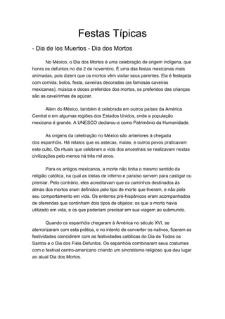 Festas Típicas
- Dia de los Muertos - Dia dos Mortos
No México, o Dia dos Mortos é uma celebração de origem indígena, que
honra os defuntos no dia 2 de novembro. É uma das festas mexicanas mais
animadas, pois dizem que os mortos vêm visitar seus parentes. Ela é festejada
com comida, bolos, festa, caveiras decoradas (as famosas caveiras
mexicanas), música e doces preferidos dos mortos, os preferidos das crianças
são as caveirinhas de açúcar.
Além do México, também é celebrada em outros países da América
Central e em algumas regiões dos Estados Unidos, onde a população
mexicana é grande. A UNESCO declarou-a como Patrimônio da Humanidade.
As origens da celebração no México são anteriores à chegada
dos espanhóis. Há relatos que os astecas, maias, e outros povos praticavam
este culto. Os rituais que celebram a vida dos ancestrais se realizavam nestas
civilizações pelo menos há três mil anos.
Para os antigos mexicanos, a morte não tinha o mesmo sentido da
religião católica, na qual as ideias de inferno e paraíso servem para castigar ou
premiar. Pelo contrário, eles acreditavam que os caminhos destinados às
almas dos mortos eram definidos pelo tipo de morte que tiveram, e não pelo
seu comportamento em vida. Os enterros pré-hispânicos eram acompanhados
de oferendas que continham dois tipos de objetos: os que o morto havia
utilizado em vida, e os que poderiam precisar em sua viagem ao submundo.
Quando os espanhóis chegaram à América no século XVI, se
aterrorizaram com esta prática, e no intento de converter os nativos, fizeram as
festividades coincidirem com as festividades católicas do Dia de Todos os
Santos e o Dia dos Fiéis Defuntos. Os espanhóis combinaram seus costumes
com o festival centro-americano criando um sincretismo religioso que deu lugar
ao atual Dia dos Mortos.
 