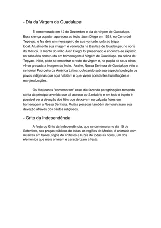 - Dia da Virgem de Guadalupe
É comemorado em 12 de Dezembro o dia da virgem de Guadalupe.
Essa crença popular, apareceu ao índio Juan Diego em 1531, no Cerro del
Tepeyac, e fez dele um mensageiro de sua vontade junto ao bispo
local. Atualmente sua imagem é venerada na Basílica de Guadalupe, no norte
do México. O manto do índio Juan Diego foi preservado e encontra-se exposto
no santuário construído em homenagem à Virgem de Guadalupe, na colina de
Tepyac. Nele, pode-se encontrar o rosto da virgem e, na pupila de seus olhos
vê-se gravada a imagem do índio. Assim, Nossa Senhora de Guadalupe veio a
se tornar Padroeira da América Latina, colocando sob sua especial proteção os
povos indígenas que aqui habitam e que vivem constantes humilhações e
marginalizações.
Os Mexicanos "comemoram" esse dia fazendo peregrinações tomando
conta da principal avenida que dá acesso ao Santuário e em todo o trajeto é
possível ver a devoção dos fiéis que deixavam na calçada flores em
homenagem a Nossa Senhora. Muitas pessoas também demonstraram sua
devoção através dos cantos religiosos.
- Grito da Independência
A festa do Grito da Independência, que se comemora no dia 15 de
Setembro, nas praças públicas de todas as regiões do México, é animada com
músicas em bailes, fogos de artifícios e luzes de todas as cores, um dos
elementos que mais animam e caracterizam a festa.
 