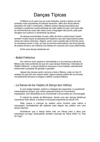 Danças Típicas
O México é um país rico em suas tradições, senda a dança um dos
símbolos mais importantes do folclore mexicano. Além dos ritmos latinos
dançados em todo o continente, o México possui danças peculiares que
carregam a essência e particularidade de cada região do país, pois para eles
os movimentos do corpo são vistos como a linguagem dos povos, pela qual
divulgam sua cultura e o sentimento da dança.
As danças encontradas no país, além de toda a cultura local, trazem
também muitos traços do passado pré-hispânico que são responsáveis pelas
raízes da cultura mexicana. Alegria, cores vivas e paixão são as formas como
os mexicanos levam a vida, em que os homens demonstram sua força através
de passos firmes e as mulheres sua beleza em conjunto com suas vestimentas.
Entre suas danças destacam-se:
- Ballet Folklorico
Em nenhum outro aspecto a diversidade e a rica herança cultural do
México são mais evidentes do que em suas danças folclóricas. Chamada de
"Ballet Folklorico", a dança folclórica mexicana é uma tradição culturalmente
preservada e passada de geração a geração.
Apesar das danças serem comuns a todo o México, cada um dos 31
estados do país tem seu próprio estilo. Alguns desses estilos têm se tornado
mundialmente famosos e chegam a definir o próprio México.
- La Danza de los Viejitos (A Dança dos Velhos)
É uma antiga tradição, anterior a chegada dos espanhóis, é usualmente
interpretada por jovens, que imitam pessoas idosas em movimentos
engraçados, com dificuldade de se movimentar e encurvados em uma bengala.
É original do estado de Michoacan. Sendo uma das danças folclóricas
mexicanas mais velhas, é anterior à conquista espanhola do século XVI.
Nela, jovens e crianças se vestem como homens mais velhos e
manquejam cambaleantes até saltarem para alegrar seu público com uma
dança vigorosa.
Acredita-se que a dança tenha sido um tributo para o deus pré-
colombiano do fogo, Huehueteotl, também chamado de "Deus Velho" ou "Avô
do Fogo".
 