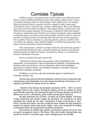 Comidas Típicas
O México possui uma gastronomia muito variada, com diferentes pratos
típicos, doces e bebidas tradicionais para cada estado, região e povo. A base
da cozinha mexicana está em três produtos: milho, feijão e chili, um tempero
feito com pimenta arbol ou passila, cominho, orégano e alho, usado para
condimentar carnes, frutos do mar, cozidos e hambúrguer. Mas é nas tortilhas
que está a alma da cozinha do México. Tão antigas quanto o próprio país, são
feitas de forma quase artesanal. No processo, os grãos de milho são cozidos,
triturados e amassados até formarem uma massa consistente. Após modelada,
é colocada sobre uma chapa quente até que fique dourada e flexível. Uma vez
prontas, as tortilhas podem ser servidas das mais diversas formas possíveis:
frias, quentes, fritas ou tostadas. E, para degustá-las, pode-se escolher entre
um recheio de vegetais, carne, frijoles (feijões) e a tradicional guacamole, uma
pasta cremosa preparada à base de abacate.
Para acompanhar, o ideal é a cerveja mexicana, tão conhecida quanto o
mais tradicional aperitivo do país, a tequila, bebida que nasceu e é produzida
exclusivamente na região de Tequila, no estado de Jalisco, e é servida para
brindar a felicidade e a saúde.
Outros exemplos de pratos típicos são:
- Churros: Os churros são mais grossos e são considerados uma
sobremesa um tipo de pão, e são encontrados em padarias. Na gastronomia,
também incluiu os churros e, como em Espanha, churros de chocolate é
apreciado no café da manhã, mas também no almoço, no entanto, pode ser
consumido a qualquer momento.
No México, os churros não são recheados iguais na gastronomia
brasileira, peruana, etc.
Churros são parte da herança hispânica, embora churros mexicanos são
mais grossos, são preparados com uma massa semelhante à de donuts e, em
seguida, polvilhado com açúcar em pó ou canela.
- Burritos: Nos tempos da revolução mexicana (1910 – 1921) no bairro
da Bella Vista em Cd. Juarez, Chihuahua, México, havia um senhor de nome
Juan Mendez que tinha uma barraquinha perto do Rio que separa a fronteira do
México com os E.U. (Rio Bravo), onde vendia comida típica mexicana.
Do lado americano em El Paso, no bairro de Sunset Heights, moravam
muitos mexicanos que haviam fugido da revolução. Os mexicanos ao sentir
saudades da comida de seu pais, começaram a fazer encomendas a Juan.
Para a comida não esfriar, ele teve a idéia de fazer tortillas de trigo grandes e
colocar os recheios dentro dela (arroz, feijão, carne, etc.) enrolando as tortillas
e colocando dentro de sacolas para mantê-las quentinhas.
Eram tantos os pedidos que recebia, que decidiu comprar um burro, pois
só assim conseguiria cruzar o Rio Bravo. Elas eram então transportadas nas
costas do “burrito”, e foi assim que o Juan conseguia levar as comidas.
 
