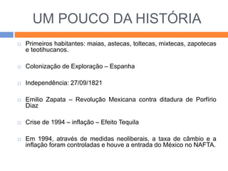 UM POUCO DA HISTÓRIA 
 Primeiros habitantes: maias, astecas, toltecas, mixtecas, zapotecas 
e teotihucanos. 
 Colonização de Exploração – Espanha 
 Independência: 27/09/1821 
 Emilio Zapata – Revolução Mexicana contra ditadura de Porfírio 
Diaz 
 Crise de 1994 – inflação – Efeito Tequila 
 Em 1994, através de medidas neoliberais, a taxa de câmbio e a 
inflação foram controladas e houve a entrada do México no NAFTA. 
