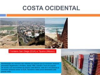 COSTA OCIDENTAL 
Fronteira San Diego (EUA) e Tijuana (México) 
Manifestação em memória das milhares de pessoas que já morreram tentando 
atravessar ilegalmente a fronteira, desde 1994, quando o muro foi erguido. 
De acordo com documentos da própria Casa Branca, mais de 5 mil pessoas já 
morreram tentando entrar no EUA. Números e fatos pouco lembrados pela 
grande mídia. 
 