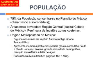 POPULAÇÃO 
ACOMPANHAR 
MAPA 164 e 165 
 75% da População concentra-se no Planalto do México 
(clima fresco e solos férteis); 
 Áreas mais povoadas: Região Central (capital Cidade 
do México), Península de Iucatã e zonas costeiras; 
 Região Metropolitana do México: 
Erguida nas ruínas do Império Asteca (antiga cidade 
Tenochtitlán); 
Apresenta inúmeros problemas sociais (assim como São Paulo 
e Rio de Janeiro): favelas, grande densidade demográfica, 
poluição atmosférica e falta de água. 
Subsidência (Mais detalhes páginas 166 e 167). 
 