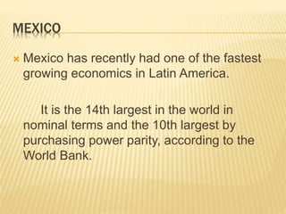 MEXICO 
 Mexico has recently had one of the fastest 
growing economics in Latin America. 
It is the 14th largest in the world in 
nominal terms and the 10th largest by 
purchasing power parity, according to the 
World Bank. 
 