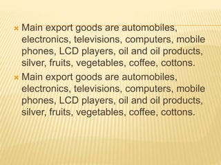  Main export goods are automobiles, 
electronics, televisions, computers, mobile 
phones, LCD players, oil and oil products, 
silver, fruits, vegetables, coffee, cottons. 
 Main export goods are automobiles, 
electronics, televisions, computers, mobile 
phones, LCD players, oil and oil products, 
silver, fruits, vegetables, coffee, cottons. 
 