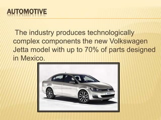 AUTOMOTIVE 
The industry produces technologically 
complex components the new Volkswagen 
Jetta model with up to 70% of parts designed 
in Mexico. 
 