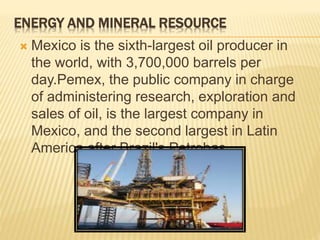 ENERGY AND MINERAL RESOURCE 
 Mexico is the sixth-largest oil producer in 
the world, with 3,700,000 barrels per 
day.Pemex, the public company in charge 
of administering research, exploration and 
sales of oil, is the largest company in 
Mexico, and the second largest in Latin 
America after Brazil's Petrobas. 
 