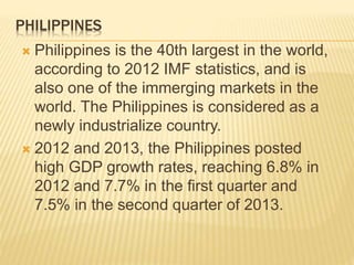 PHILIPPINES 
 Philippines is the 40th largest in the world, 
according to 2012 IMF statistics, and is 
also one of the immerging markets in the 
world. The Philippines is considered as a 
newly industrialize country. 
 2012 and 2013, the Philippines posted 
high GDP growth rates, reaching 6.8% in 
2012 and 7.7% in the first quarter and 
7.5% in the second quarter of 2013. 
 