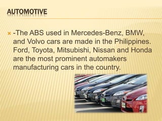 AUTOMOTIVE 
 -The ABS used in Mercedes-Benz, BMW, 
and Volvo cars are made in the Philippines. 
Ford, Toyota, Mitsubishi, Nissan and Honda 
are the most prominent automakers 
manufacturing cars in the country. 
 