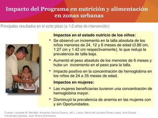 Impacto del Programa en nutrición y alimentación
en zonas urbanas
Impactos en el estado nutricio de los niños:
 Se observó un incremento en la talla absoluta de los
niños menores de 24, 12 y 6 meses de edad (0.86 cm,
1.27 cm y 1.42 cm respectivamente), lo que redujo la
prevalencia de talla baja.
 Aumentó el peso absoluto de los menores de 6 meses y
hubo un incremento en el peso para la talla.
 Impacto positivo en la concentración de hemoglobina en
los niños de 24 a 35 meses de edad.
Impactos en mujeres:
 Las mujeres beneficiarias tuvieron una concentración de
hemoglobina mayor.
 Disminuyó la prevalencia de anemia en las mujeres con
y sin Oportunidades.
Fuente: Lynnette M. Neufeld, Armando García Guerra, Jef L. Leroy, María de Lourdes Flores López, Ana Cecilia
Fernández Gaxiola, Juan Rivera Dommarco
Principales resultados en el corto plazo (a 1-2 años de intervención):
 