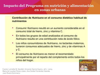 Contribución de Nutrisano en el consumo dietético habitual de
nutrimentos
 Consumir Nutrisano resultó en un aumento considerable en el
consumo total de hierro, zinc y vitamina C.
 En todos los grupos de edad analizados el consumo de
Nutrisano resulta en una contribución neta de ácido fólico.
 Los niños consumidores de Nutrisano, no lactantes maternos,
tuvieron consumos adecuados de hierro, zinc y de vitaminas A
y C.
 El consumo de Nutrisano es menor al recomendado
principalmente por el reparto del complemento entre todos los
niños del hogar.
Fuente: Lynnette M. Neufeld, Armando García Guerra, Jef L. Leroy,
María de Lourdes Flores López, Ana Cecilia Fernández Gaxiola,
Juan Rivera Dommarco
Impacto del Programa en nutrición y alimentación
en zonas urbanas
 