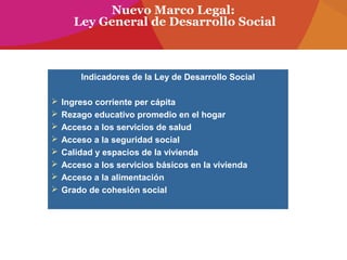 Nuevo Marco Legal:
Ley General de Desarrollo Social
Indicadores de la Ley de Desarrollo Social
 Ingreso corriente per cápita
 Rezago educativo promedio en el hogar
 Acceso a los servicios de salud
 Acceso a la seguridad social
 Calidad y espacios de la vivienda
 Acceso a los servicios básicos en la vivienda
 Acceso a la alimentación
 Grado de cohesión social
 