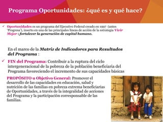  Oportunidades es un programa del Ejecutivo Federal creado en 1997 (antes
‘Progresa’), inserto en una de las principales líneas de acción de la estrategia Vivir
Mejor : fortalecer la generación de capital humano.
Programa Oportunidades: ¿qué es y qué hace?
En el marco de la Matriz de Indicadores para Resultados
del Programa :
 FIN del Programa: Contribuir a la ruptura del ciclo
intergeneracional de la pobreza de la población beneficiaria del
Programa favoreciendo el incremento de sus capacidades básicas
PROPÓSITO u Objetivo General: Promover el
desarrollo de las capacidades en educación, salud y
nutrición de las familias en pobreza extrema beneficiarias
de Oportunidades, a través de la integralidad de acciones
del Programa y la participación corresponsable de las
familias.
 